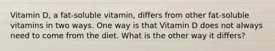 Vitamin D, a fat-soluble vitamin, differs from other fat-soluble vitamins in two ways. One way is that Vitamin D does not always need to come from the diet. What is the other way it differs?