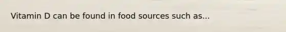 Vitamin D can be found in food sources such as...