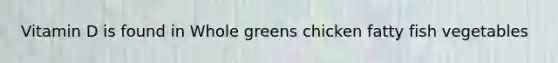 Vitamin D is found in Whole greens chicken fatty fish vegetables