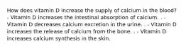 How does vitamin D increase the supply of calcium in the blood? - Vitamin D increases the intestinal absorption of calcium. . - Vitamin D decreases calcium excretion in the urine. . - Vitamin D increases the release of calcium from the bone. . - Vitamin D increases calcium synthesis in the skin.