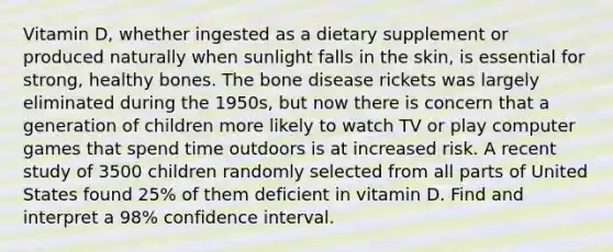 Vitamin D, whether ingested as a dietary supplement or produced naturally when sunlight falls in the skin, is essential for strong, healthy bones. The bone disease rickets was largely eliminated during the 1950s, but now there is concern that a generation of children more likely to watch TV or play computer games that spend time outdoors is at increased risk. A recent study of 3500 children randomly selected from all parts of United States found 25% of them deficient in vitamin D. Find and interpret a 98% confidence interval.