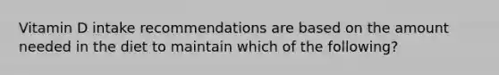 Vitamin D intake recommendations are based on the amount needed in the diet to maintain which of the following?