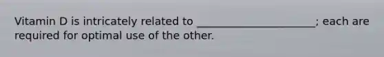 Vitamin D is intricately related to ______________________; each are required for optimal use of the other.