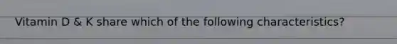 Vitamin D & K share which of the following characteristics?