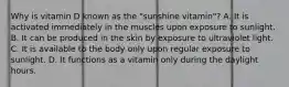 Why is vitamin D known as the "sunshine vitamin"? A. It is activated immediately in the muscles upon exposure to sunlight. B. It can be produced in the skin by exposure to ultraviolet light. C. It is available to the body only upon regular exposure to sunlight. D. It functions as a vitamin only during the daylight hours.