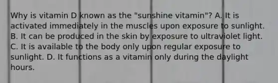 Why is vitamin D known as the "sunshine vitamin"? A. It is activated immediately in the muscles upon exposure to sunlight. B. It can be produced in the skin by exposure to ultraviolet light. C. It is available to the body only upon regular exposure to sunlight. D. It functions as a vitamin only during the daylight hours.