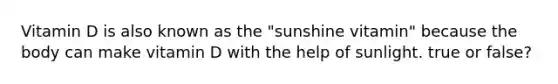 Vitamin D is also known as the "sunshine vitamin" because the body can make vitamin D with the help of sunlight. true or false?