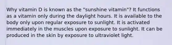 Why vitamin D is known as the "sunshine vitamin"? It functions as a vitamin only during the daylight hours. It is available to the body only upon regular exposure to sunlight. It is activated immediately in the muscles upon exposure to sunlight. It can be produced in the skin by exposure to ultraviolet light.