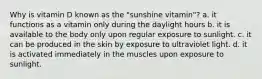 Why is vitamin D known as the "sunshine vitamin"? a. it functions as a vitamin only during the daylight hours b. it is available to the body only upon regular exposure to sunlight. c. it can be produced in the skin by exposure to ultraviolet light. d. it is activated immediately in the muscles upon exposure to sunlight.