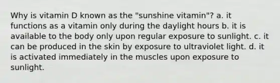 Why is vitamin D known as the "sunshine vitamin"? a. it functions as a vitamin only during the daylight hours b. it is available to the body only upon regular exposure to sunlight. c. it can be produced in the skin by exposure to ultraviolet light. d. it is activated immediately in the muscles upon exposure to sunlight.