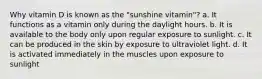 Why vitamin D is known as the "sunshine vitamin"? a. It functions as a vitamin only during the daylight hours. b. It is available to the body only upon regular exposure to sunlight. c. It can be produced in the skin by exposure to ultraviolet light. d. It is activated immediately in the muscles upon exposure to sunlight