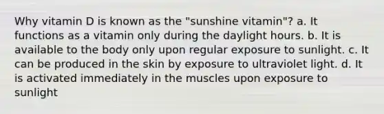 Why vitamin D is known as the "sunshine vitamin"? a. It functions as a vitamin only during the daylight hours. b. It is available to the body only upon regular exposure to sunlight. c. It can be produced in the skin by exposure to ultraviolet light. d. It is activated immediately in the muscles upon exposure to sunlight