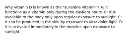 Why vitamin D is known as the "sunshine vitamin"? A: It functions as a vitamin only during the daylight hours. B: It is available to the body only upon regular exposure to sunlight. C: It can be produced in the skin by exposure to ultraviolet light. D: It is activated immediately in the muscles upon exposure to sunlight.