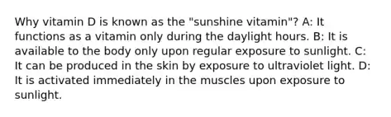 Why vitamin D is known as the "sunshine vitamin"? A: It functions as a vitamin only during the daylight hours. B: It is available to the body only upon regular exposure to sunlight. C: It can be produced in the skin by exposure to ultraviolet light. D: It is activated immediately in the muscles upon exposure to sunlight.