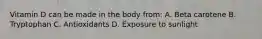 Vitamin D can be made in the body from: A. Beta carotene B. Tryptophan C. Antioxidants D. Exposure to sunlight