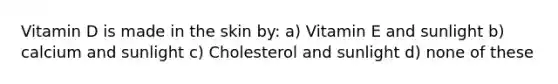 Vitamin D is made in the skin by: a) Vitamin E and sunlight b) calcium and sunlight c) Cholesterol and sunlight d) none of these