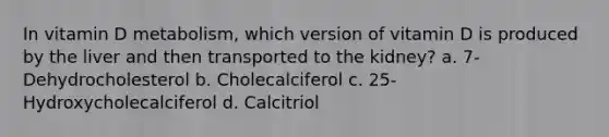 In vitamin D metabolism, which version of vitamin D is produced by the liver and then transported to the kidney? a. 7-Dehydrocholesterol b. Cholecalciferol c. 25-Hydroxycholecalciferol d. Calcitriol