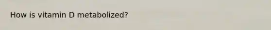 How is vitamin D metabolized?