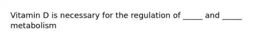 Vitamin D is necessary for the regulation of _____ and _____ metabolism