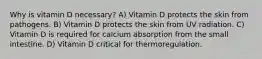 Why is vitamin D necessary? A) Vitamin D protects the skin from pathogens. B) Vitamin D protects the skin from UV radiation. C) Vitamin D is required for calcium absorption from the small intestine. D) Vitamin D critical for thermoregulation.