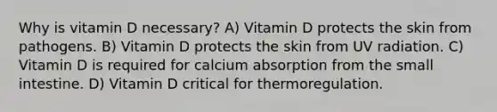 Why is vitamin D necessary? A) Vitamin D protects the skin from pathogens. B) Vitamin D protects the skin from UV radiation. C) Vitamin D is required for calcium absorption from the small intestine. D) Vitamin D critical for thermoregulation.