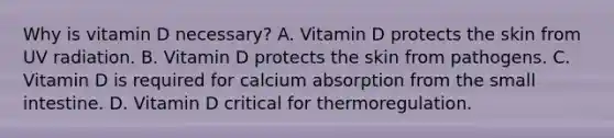 Why is vitamin D necessary? A. Vitamin D protects the skin from UV radiation. B. Vitamin D protects the skin from pathogens. C. Vitamin D is required for calcium absorption from the small intestine. D. Vitamin D critical for thermoregulation.