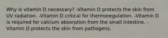 Why is vitamin D necessary? -Vitamin D protects the skin from UV radiation. -Vitamin D critical for thermoregulation. -Vitamin D is required for calcium absorption from the small intestine. -Vitamin D protects the skin from pathogens.