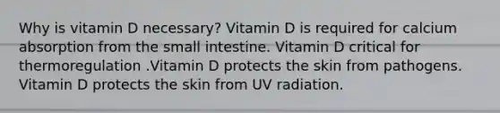 Why is vitamin D necessary? Vitamin D is required for calcium absorption from <a href='https://www.questionai.com/knowledge/kt623fh5xn-the-small-intestine' class='anchor-knowledge'>the small intestine</a>. Vitamin D critical for thermoregulation .Vitamin D protects the skin from pathogens. Vitamin D protects the skin from UV radiation.