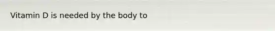 Vitamin D is needed by the body to