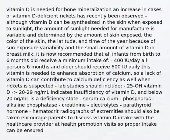 vitamin D is needed for bone mineralization an increase in cases of vitamin D-deficient rickets has recently been observed - although vitamin D can be synthesized in the skin when exposed to sunlight, the amount of sunlight needed for manufacture is variable and determined by the amount of skin exposed, the color of the skin, the latitude, and time of the year because of sun exposure variability and the small amount of vitamin D in breast milk, it is now recommended that all infants from birth to 6 months old receive a minimum intake of: - 400 IU/day all persons 6 months and older should receive 600 IU daily this vitamin is needed to enhance absorption of calcium, so a lack of vitamin D can contribute to calcium deficiency as well when rickets is suspected - lab studies should include: - 25-OH vitamin D -> 20-29 ng/mL indicates insufficiency of vitamin D, and below 20 ng/mL is a deficiency state - serum calcium - phosphorus - alkaline phosphatase - creatinine - electrolytes - parathyroid hormone - hematocrit radiographs of extremities should also be taken encourage parents to discuss vitamin D intake with the healthcare provider at health promotion visits so proper intake can be ensured