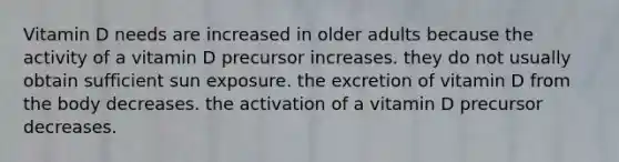 Vitamin D needs are increased in older adults because the activity of a vitamin D precursor increases. they do not usually obtain sufficient sun exposure. the excretion of vitamin D from the body decreases. the activation of a vitamin D precursor decreases.