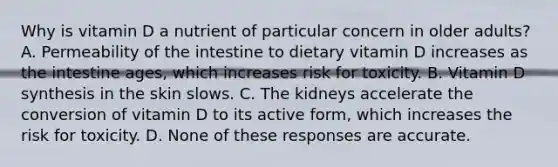 Why is vitamin D a nutrient of particular concern in older adults? A. Permeability of the intestine to dietary vitamin D increases as the intestine ages, which increases risk for toxicity. B. Vitamin D synthesis in the skin slows. C. The kidneys accelerate the conversion of vitamin D to its active form, which increases the risk for toxicity. D. None of these responses are accurate.