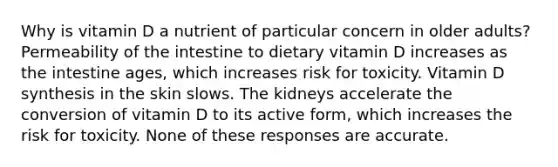 Why is vitamin D a nutrient of particular concern in older adults? Permeability of the intestine to dietary vitamin D increases as the intestine ages, which increases risk for toxicity. Vitamin D synthesis in the skin slows. The kidneys accelerate the conversion of vitamin D to its active form, which increases the risk for toxicity. None of these responses are accurate.