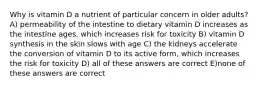 Why is vitamin D a nutrient of particular concern in older adults? A) permeability of the intestine to dietary vitamin D increases as the intestine ages, which increases risk for toxicity B) vitamin D synthesis in the skin slows with age C) the kidneys accelerate the conversion of vitamin D to its active form, which increases the risk for toxicity D) all of these answers are correct E)none of these answers are correct