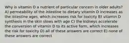 Why is vitamin D a nutrient of particular concern in older adults? A) permeability of the intestine to dietary vitamin D increases as the intestine ages, which increases risk for toxicity B) vitamin D synthesis in the skin slows with age C) the kidneys accelerate the conversion of vitamin D to its active form, which increases the risk for toxicity D) all of these answers are correct E) none of these answers are correct