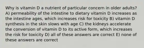 Why is vitamin D a nutrient of particular concern in older adults? A) permeability of the intestine to dietary vitamin D increases as the intestine ages, which increases risk for toxicity B) vitamin D synthesis in the skin slows with age C) the kidneys accelerate the conversion of vitamin D to its active form, which increases the risk for toxicity D) all of these answers are correct E) none of these answers are correct