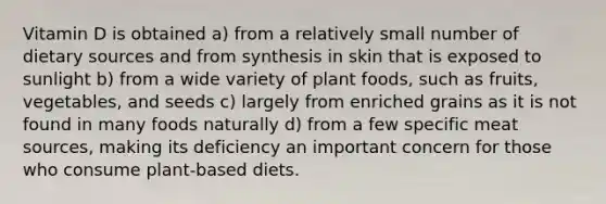 Vitamin D is obtained a) from a relatively small number of dietary sources and from synthesis in skin that is exposed to sunlight b) from a wide variety of plant foods, such as fruits, vegetables, and seeds c) largely from enriched grains as it is not found in many foods naturally d) from a few specific meat sources, making its deficiency an important concern for those who consume plant-based diets.