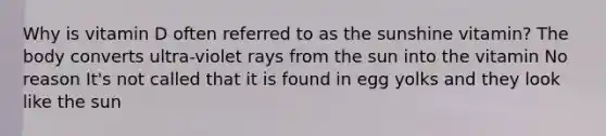 Why is vitamin D often referred to as the sunshine vitamin? The body converts ultra-violet rays from the sun into the vitamin No reason It's not called that it is found in egg yolks and they look like the sun