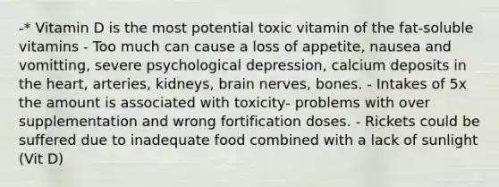 -* Vitamin D is the most potential toxic vitamin of the fat-soluble vitamins - Too much can cause a loss of appetite, nausea and vomitting, severe psychological depression, calcium deposits in the heart, arteries, kidneys, brain nerves, bones. - Intakes of 5x the amount is associated with toxicity- problems with over supplementation and wrong fortification doses. - Rickets could be suffered due to inadequate food combined with a lack of sunlight (Vit D)