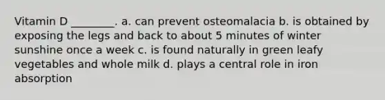 Vitamin D ________. a. can prevent osteomalacia b. is obtained by exposing the legs and back to about 5 minutes of winter sunshine once a week c. is found naturally in green leafy vegetables and whole milk d. plays a central role in iron absorption