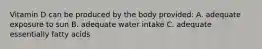 Vitamin D can be produced by the body provided: A. adequate exposure to sun B. adequate water intake C. adequate essentially fatty acids