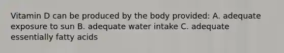 Vitamin D can be produced by the body provided: A. adequate exposure to sun B. adequate water intake C. adequate essentially fatty acids