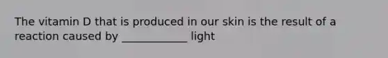 The vitamin D that is produced in our skin is the result of a reaction caused by ____________ light