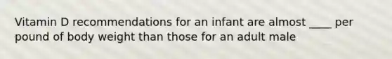 Vitamin D recommendations for an infant are almost ____ per pound of body weight than those for an adult male