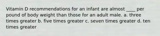 Vitamin D recommendations for an infant are almost ____ per pound of body weight than those for an adult male. a. three times greater b. five times greater c. seven times greater d. ten times greater