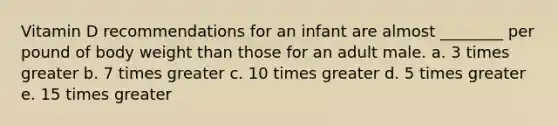 Vitamin D recommendations for an infant are almost ________ per pound of body weight than those for an adult male. a. 3 times greater b. 7 times greater c. 10 times greater d. 5 times greater e. 15 times greater