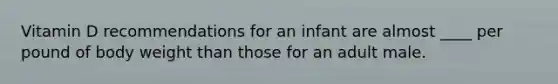 Vitamin D recommendations for an infant are almost ____ per pound of body weight than those for an adult male.