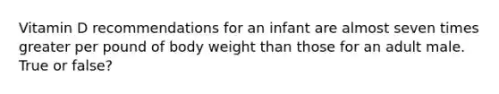 Vitamin D recommendations for an infant are almost seven times greater per pound of body weight than those for an adult male. True or false?