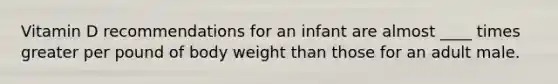 Vitamin D recommendations for an infant are almost ____ times greater per pound of body weight than those for an adult male.