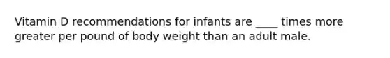 Vitamin D recommendations for infants are ____ times more greater per pound of body weight than an adult male.